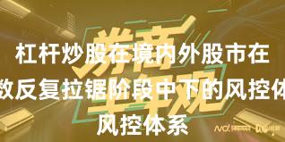 杠杆炒股在境内外股市在指数反复拉锯阶段中下的风控体系
